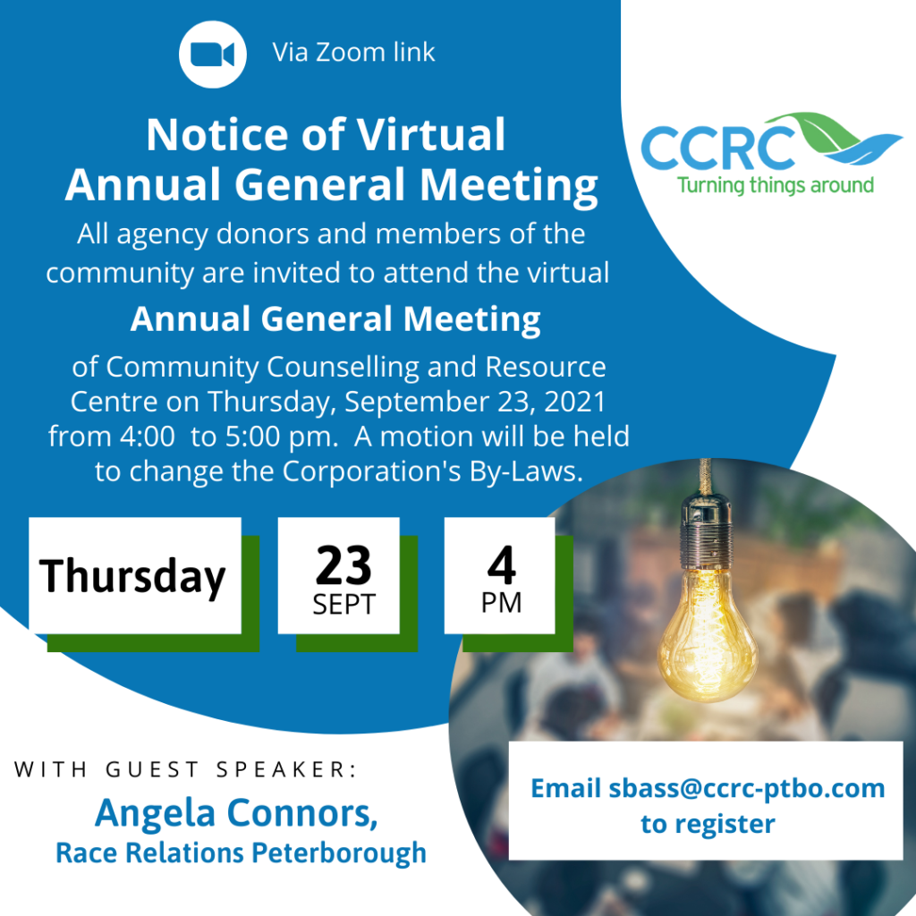 CCRC's Annual General Meeting will be virtual this year.  It will be held on Thursday, September 23, 2021, at 4 pm.  Please email sbass@ccrc-ptbo.com to register and receive the zoom link for the meeting.  All agency donors and community members are welcome to attend.  Guest speaker is Angela Conners from Race Relations Peterborough.   Image is a white background with a blue circle and text that reads as above.  CCRC logo with a green and blue leaf graphic and the phrase 'Turning things around'.  Also a smaller image of a lightbulb and a blurred out image of people meeting.